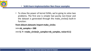 • Scikit-learn-implementation Non-linear examples
• To show the power of kernel SVMs, we're going to solve two
problems. The first one is simpler but purely non-linear and
the dataset is generated through the make_circles() built-in
function:
from sklearn.datasets import make_circles
>>> nb_samples = 500
>>> X, Y = make_circles(n_samples=nb_samples, noise=0.1)
Dr.B. J. Dange, Dept. of Computer Engineering, Sanjivani CoE, Kopargaon
 