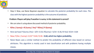 • Step 3: Now, use Naive Bayesian equation to calculate the posterior probability for each class. The
class with the highest posterior probability is the outcome of prediction.
Problem: Players will play if weather is sunny. Is this statement is correct?
• We can solve it using above discussed method of posterior probability.
• P(Yes | Sunny) = P( Sunny | Yes) * P(Yes) / P (Sunny)
• Here we have P (Sunny |Yes) = 3/9 = 0.33, P(Sunny) = 5/14 = 0.36, P( Yes)= 9/14 = 0.64
• Now, P (Yes | Sunny) = 0.33 * 0.64 / 0.36 = 0.60, which has higher probability.
• Naive Bayes uses a similar method to predict the probability of different class based on various
attributes. This algorithm is mostly used in text classification and with problems having multiple
classes.
Dr.B. J. Dange, Dept. of Computer Engineering, Sanjivani CoE, Kopargaon
 