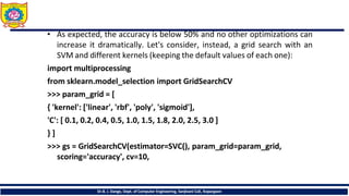 • As expected, the accuracy is below 50% and no other optimizations can
increase it dramatically. Let's consider, instead, a grid search with an
SVM and different kernels (keeping the default values of each one):
import multiprocessing
from sklearn.model_selection import GridSearchCV
>>> param_grid = [
{ 'kernel': ['linear', 'rbf', 'poly', 'sigmoid'],
'C': [ 0.1, 0.2, 0.4, 0.5, 1.0, 1.5, 1.8, 2.0, 2.5, 3.0 ]
} ]
>>> gs = GridSearchCV(estimator=SVC(), param_grid=param_grid,
scoring='accuracy', cv=10,
Dr.B. J. Dange, Dept. of Computer Engineering, Sanjivani CoE, Kopargaon
 