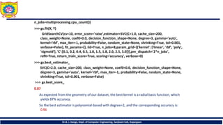 n_jobs=multiprocessing.cpu_count())
>>> gs.fit(X, Y)
GridSearchCV(cv=10, error_score='raise‘,estimator=SVC(C=1.0, cache_size=200,
class_weight=None, coef0=0.0, decision_function_shape=None, degree=3, gamma='auto',
kernel='rbf', max_iter=-1, probability=False, random_state=None, shrinking=True, tol=0.001,
verbose=False), fit_params={}, iid=True, n_jobs=8,param_grid=[{'kernel': ['linear', 'rbf', 'poly',
'sigmoid'], 'C‘:[0.1, 0.2, 0.4, 0.5, 1.0, 1.5, 1.8, 2.0, 2.5, 3.0]}],pre_dispatch='2*n_jobs',
refit=True, return_train_score=True, scoring='accuracy', verbose=0)
>>> gs.best_estimator_
SVC(C=2.0, cache_size=200, class_weight=None, coef0=0.0, decision_function_shape=None,
degree=3, gamma='auto', kernel='rbf', max_iter=-1, probability=False, random_state=None,
shrinking=True, tol=0.001, verbose=False)
>>> gs.best_score_
0.87
As expected from the geometry of our dataset, the best kernel is a radial basis function, which
yields 87% accuracy.
So the best estimator is polynomial-based with degree=2, and the corresponding accuracy is:
0.96
Dr.B. J. Dange, Dept. of Computer Engineering, Sanjivani CoE, Kopargaon
 