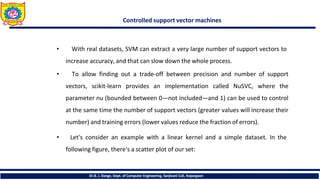 Controlled support vector machines
Dr.B. J. Dange, Dept. of Computer Engineering, Sanjivani CoE, Kopargaon
• With real datasets, SVM can extract a very large number of support vectors to
increase accuracy, and that can slow down the whole process.
• To allow finding out a trade-off between precision and number of support
vectors, scikit-learn provides an implementation called NuSVC, where the
parameter nu (bounded between 0—not included—and 1) can be used to control
at the same time the number of support vectors (greater values will increase their
number) and training errors (lower values reduce the fraction of errors).
• Let's consider an example with a linear kernel and a simple dataset. In the
following figure, there's a scatter plot of our set:
 