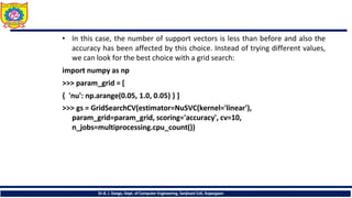 • In this case, the number of support vectors is less than before and also the
accuracy has been affected by this choice. Instead of trying different values,
we can look for the best choice with a grid search:
import numpy as np
>>> param_grid = [
{ 'nu': np.arange(0.05, 1.0, 0.05) } ]
>>> gs = GridSearchCV(estimator=NuSVC(kernel='linear'),
param_grid=param_grid, scoring='accuracy', cv=10,
n_jobs=multiprocessing.cpu_count())
Dr.B. J. Dange, Dept. of Computer Engineering, Sanjivani CoE, Kopargaon
 