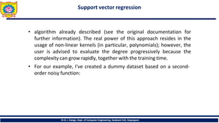 Support vector regression
Dr.B. J. Dange, Dept. of Computer Engineering, Sanjivani CoE, Kopargaon
• algorithm already described (see the original documentation for
further information). The real power of this approach resides in the
usage of non-linear kernels (in particular, polynomials); however, the
user is advised to evaluate the degree progressively because the
complexity can grow rapidly, together with the training time.
• For our example, I've created a dummy dataset based on a second-
order noisy function:
 