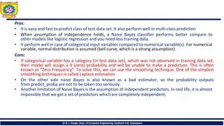 Pros:
• It is easy and fast to predict class of test data set. It also perform well in multi class prediction
• When assumption of independence holds, a Naive Bayes classifier performs better compare to
other models like logistic regression and you need less training data.
• It perform well in case of categorical input variables compared to numerical variable(s). For numerical
variable, normal distribution is assumed (bell curve, which is a strong assumption).
Cons:
• If categorical variable has a category (in test data set), which was not observed in training data set,
then model will assign a 0 (zero) probability and will be unable to make a prediction. This is often
known as “Zero Frequency”. To solve this, we can use the smoothing technique. One of the simplest
smoothing techniques is called Laplace estimation.
• On the other side naive Bayes is also known as a bad estimator, so the probability outputs
from predict_proba are not to be taken too seriously.
• Another limitation of Naive Bayes is the assumption of independent predictors. In real life, it is almost
impossible that we get a set of predictors which are completely independent.
Dr.B. J. Dange, Dept. of Computer Engineering, Sanjivani CoE, Kopargaon
 
