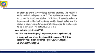 • In order to avoid a very long training process, the model is
evaluated with degree set to 2. The epsilon parameter allows
us to specify a soft margin for predictions; if a predicted value
is contained in the ball centered on the target value and the
radius is equal to epsilon, no penalty is applied to the function
to be minimized. The default value is 0.1:
from sklearn.svm import SVR
>>> svr = SVR(kernel='poly', degree=2, C=1.5, epsilon=0.5)
>>> cross_val_score(svr, X.reshape((nb_samples*2, 1)), Y,
scoring='neg_mean_squared_error', cv=10).mean()
• -1.4641683636397234
Dr.B. J. Dange, Dept. of Computer Engineering, Sanjivani CoE, Kopargaon
 