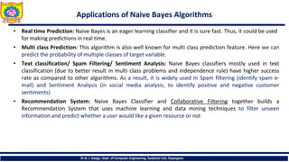 Applications of Naive Bayes Algorithms
Dr.B. J. Dange, Dept. of Computer Engineering, Sanjivani CoE, Kopargaon
• Real time Prediction: Naive Bayes is an eager learning classifier and it is sure fast. Thus, it could be used
for making predictions in real time.
• Multi class Prediction: This algorithm is also well known for multi class prediction feature. Here we can
predict the probability of multiple classes of target variable.
• Text classification/ Spam Filtering/ Sentiment Analysis: Naive Bayes classifiers mostly used in text
classification (due to better result in multi class problems and independence rule) have higher success
rate as compared to other algorithms. As a result, it is widely used in Spam filtering (identify spam e-
mail) and Sentiment Analysis (in social media analysis, to identify positive and negative customer
sentiments)
• Recommendation System: Naive Bayes Classifier and Collaborative Filtering together builds a
Recommendation System that uses machine learning and data mining techniques to filter unseen
information and predict whether a user would like a given resource or not
 