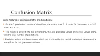 Some features of Confusion matrix are given below:
 For the 2 prediction classes of classifiers, the matrix is of 2*2 table, for 3 classes, it is 3*3
table, and so on.
 The matrix is divided into two dimensions, that are predicted values and actual values along
with the total number of predictions.
 Predicted values are those values, which are predicted by the model, and actual values are the
true values for the given observations.
Confusion Matrix
 