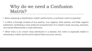  When assessing a classification model’s performance, a confusion matrix is essential.
 It offers a thorough analysis of true positive, true negative, false positive, and false negative
predictions, facilitating a more profound comprehension of a model’s recall, accuracy, precision,
and overall effectiveness in class distinction.
 When there is an uneven class distribution in a dataset, this matrix is especially helpful in
evaluating a model’s performance beyond basic accuracy metrics.
Why do we need a Confusion
Matrix?
 