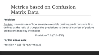 Precision
Precision is a measure of how accurate a model’s positive predictions are. It is
defined as the ratio of true positive predictions to the total number of positive
predictions made by the model.
Precision= /( + )
𝑇𝑃 𝑇𝑃 𝐹𝑃
For the above case:
Precision = 5/(5+1) =5/6 = 0.8333
Metrics based on Confusion
Matrix Data
 