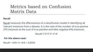 Recall
Recall measures the effectiveness of a classification model in identifying all
relevant instances from a dataset. It is the ratio of the number of true positive
(TP) instances to the sum of true positive and false negative (FN) instances.
Recall= / +
𝑇𝑃 𝑇𝑃 𝐹𝑁
For the above case:
Recall = 5/(5+1) =5/6 = 0.8333
Metrics based on Confusion
Matrix Data
 