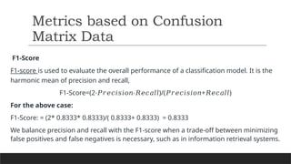 F1-Score
F1-score is used to evaluate the overall performance of a classification model. It is the
harmonic mean of precision and recall,
F1-Score=(2 )/( + ​
)
⋅𝑃𝑟𝑒𝑐𝑖𝑠𝑖𝑜𝑛⋅𝑅𝑒𝑐𝑎𝑙𝑙 𝑃𝑟𝑒𝑐𝑖𝑠𝑖𝑜𝑛 𝑅𝑒𝑐𝑎𝑙𝑙
For the above case:
F1-Score: = (2* 0.8333* 0.8333)/( 0.8333+ 0.8333) = 0.8333
We balance precision and recall with the F1-score when a trade-off between minimizing
false positives and false negatives is necessary, such as in information retrieval systems.
Metrics based on Confusion
Matrix Data
 