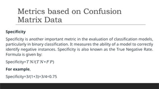 Specificity
Specificity is another important metric in the evaluation of classification models,
particularly in binary classification. It measures the ability of a model to correctly
identify negative instances. Specificity is also known as the True Negative Rate.
Formula is given by:
Specificity= /( + )​
𝑇𝑁 𝑇𝑁 𝐹𝑃
For example,
Specificity=3/(1+3)​
=3/4=0.75
Metrics based on Confusion
Matrix Data
 
