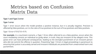 Type 1 and Type 2 error
Type 1 error
Type 1 error occurs when the model predicts a positive instance, but it is actually negative. Precision is
affected by false positives, as it is the ratio of true positives to the sum of true positives and false positives.
Type 1 Error= /( + )​
𝐹𝑃 𝑇𝑁 𝐹𝑃
For example, in a courtroom scenario, a Type 1 Error, often referred to as a false positive, occurs when the
court mistakenly convicts an individual as guilty when, in truth, they are innocent of the alleged crime. This
grave error can have profound consequences, leading to the wrongful punishment of an innocent person
who did not commit the offense in question. Preventing Type 1 Errors in legal proceedings is paramount to
ensuring that justice is accurately served and innocent individuals are protected from unwarranted harm and
punishment.
Metrics based on Confusion
Matrix Data
 