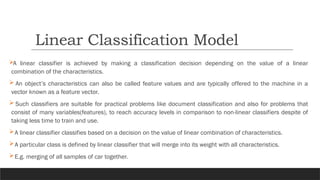 A linear classifier is achieved by making a classification decision depending on the value of a linear
combination of the characteristics.
 An object’s characteristics can also be called feature values and are typically offered to the machine in a
vector known as a feature vector.
 Such classifiers are suitable for practical problems like document classification and also for problems that
consist of many variables(features), to reach accuracy levels in comparison to non-linear classifiers despite of
taking less time to train and use.
A linear classifier classifies based on a decision on the value of linear combination of characteristics.
A particular class is defined by linear classifier that will merge into its weight with all characteristics.
E.g. merging of all samples of car together.
Linear Classification Model
 