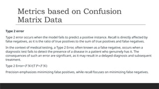 Type 2 error
Type 2 error occurs when the model fails to predict a positive instance. Recall is directly affected by
false negatives, as it is the ratio of true positives to the sum of true positives and false negatives.
In the context of medical testing, a Type 2 Error, often known as a false negative, occurs when a
diagnostic test fails to detect the presence of a disease in a patient who genuinely has it. The
consequences of such an error are significant, as it may result in a delayed diagnosis and subsequent
treatment.
Type 2 Error= /( + )​
𝐹𝑁 𝑇𝑃 𝐹𝑁
Precision emphasizes minimizing false positives, while recall focuses on minimizing false negatives.
Metrics based on Confusion
Matrix Data
 