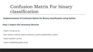Implementation of Confusion Matrix for Binary classification using Python
Step 1: Import the necessary libraries
import numpy as np
from sklearn.metrics import confusion_matrix,classification_report
import seaborn as sns
import matplotlib.pyplot as plt
Confusion Matrix For binary
classification
 