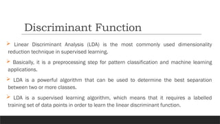  Linear Discriminant Analysis (LDA) is the most commonly used dimensionality
reduction technique in supervised learning.
 Basically, it is a preprocessing step for pattern classification and machine learning
applications.
 LDA is a powerful algorithm that can be used to determine the best separation
between two or more classes.
 LDA is a supervised learning algorithm, which means that it requires a labelled
training set of data points in order to learn the linear discriminant function.
Discriminant Function
 