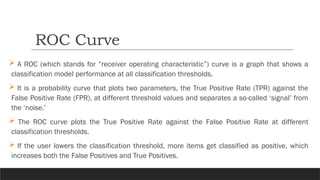  A ROC (which stands for “receiver operating characteristic”) curve is a graph that shows a
classification model performance at all classification thresholds.
 It is a probability curve that plots two parameters, the True Positive Rate (TPR) against the
False Positive Rate (FPR), at different threshold values and separates a so-called ‘signal’ from
the ‘noise.’
 The ROC curve plots the True Positive Rate against the False Positive Rate at different
classification thresholds.
 If the user lowers the classification threshold, more items get classified as positive, which
increases both the False Positives and True Positives.
ROC Curve
 