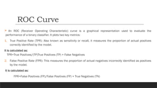  An ROC (Receiver Operating Characteristic) curve is a graphical representation used to evaluate the
performance of a binary classifier. It plots two key metrics:
1. True Positive Rate (TPR): Also known as sensitivity or recall, it measures the proportion of actual positives
correctly identified by the model.
It is calculated as:
TPR=True Positives/(TP)True Positives (TP) + False Negatives
2. False Positive Rate (FPR): This measures the proportion of actual negatives incorrectly identified as positives
by the model.
It is calculated as:
FPR=False Positives (FP)/False Positives (FP) + True Negatives (TN)
ROC Curve
 