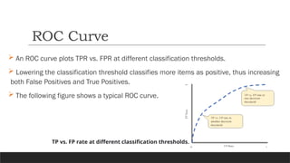  An ROC curve plots TPR vs. FPR at different classification thresholds.
 Lowering the classification threshold classifies more items as positive, thus increasing
both False Positives and True Positives.
 The following figure shows a typical ROC curve.
ROC Curve
TP vs. FP rate at different classification thresholds.
 