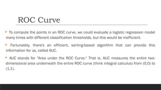  To compute the points in an ROC curve, we could evaluate a logistic regression model
many times with different classification thresholds, but this would be inefficient.
 Fortunately, there's an efficient, sorting-based algorithm that can provide this
information for us, called AUC.
 AUC stands for "Area under the ROC Curve." That is, AUC measures the entire two-
dimensional area underneath the entire ROC curve (think integral calculus) from (0,0) to
(1,1).
ROC Curve
 