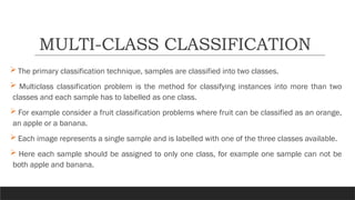  The primary classification technique, samples are classified into two classes.
 Multiclass classification problem is the method for classifying instances into more than two
classes and each sample has to labelled as one class.
 For example consider a fruit classification problems where fruit can be classified as an orange,
an apple or a banana.
 Each image represents a single sample and is labelled with one of the three classes available.
 Here each sample should be assigned to only one class, for example one sample can not be
both apple and banana.
MULTI-CLASS CLASSIFICATION
 