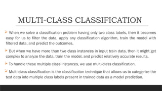  When we solve a classification problem having only two class labels, then it becomes
easy for us to filter the data, apply any classification algorithm, train the model with
filtered data, and predict the outcomes.
 But when we have more than two class instances in input train data, then it might get
complex to analyze the data, train the model, and predict relatively accurate results.
 To handle these multiple class instances, we use multi-class classification.
 Multi-class classification is the classification technique that allows us to categorize the
test data into multiple class labels present in trained data as a model prediction.
MULTI-CLASS CLASSIFICATION
 