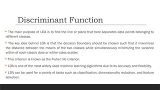  The main purpose of LDA is to find the line or plane that best separates data points belonging to
different classes.
 The key idea behind LDA is that the decision boundary should be chosen such that it maximizes
the distance between the means of the two classes while simultaneously minimizing the variance
within of each class's data or within-class scatter.
 This criterion is known as the Fisher nib criterion.
 LDA is one of the most widely used machine learning algorithms due to its accuracy and flexibility.
 LDA can be used for a variety of tasks such as classification, dimensionality reduction, and feature
selection.
Discriminant Function
 