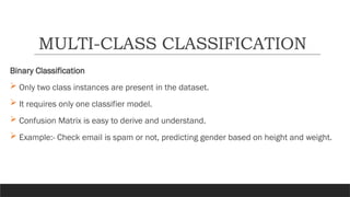 Binary Classification
 Only two class instances are present in the dataset.
 It requires only one classifier model.
 Confusion Matrix is easy to derive and understand.
 Example:- Check email is spam or not, predicting gender based on height and weight.
MULTI-CLASS CLASSIFICATION
 