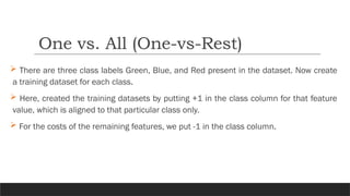  There are three class labels Green, Blue, and Red present in the dataset. Now create
a training dataset for each class.
 Here, created the training datasets by putting +1 in the class column for that feature
value, which is aligned to that particular class only.
 For the costs of the remaining features, we put -1 in the class column.
One vs. All (One-vs-Rest)
 