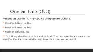 We divide this problem into N* (N-1)/2 = 3 binary classifier problems:
 Classifier 1: Green vs. Blue
 Classifier 2: Green vs. Red
 Classifier 3: Blue vs. Red
 Each binary classifier predicts one class label. When we input the test data to the
classifier, then the model with the majority counts is concluded as a result.
One vs. One (OvO)
 