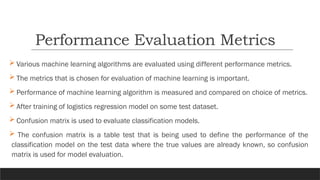  Various machine learning algorithms are evaluated using different performance metrics.
 The metrics that is chosen for evaluation of machine learning is important.
 Performance of machine learning algorithm is measured and compared on choice of metrics.
 After training of logistics regression model on some test dataset.
 Confusion matrix is used to evaluate classification models.
 The confusion matrix is a table test that is being used to define the performance of the
classification model on the test data where the true values are already known, so confusion
matrix is used for model evaluation.
Performance Evaluation Metrics
 