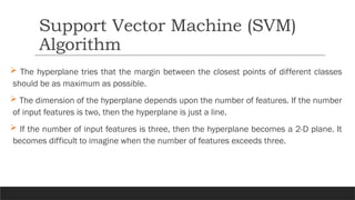  The hyperplane tries that the margin between the closest points of different classes
should be as maximum as possible.
 The dimension of the hyperplane depends upon the number of features. If the number
of input features is two, then the hyperplane is just a line.
 If the number of input features is three, then the hyperplane becomes a 2-D plane. It
becomes difficult to imagine when the number of features exceeds three.
Support Vector Machine (SVM)
Algorithm
 