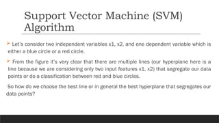 Let’s consider two independent variables x1, x2, and one dependent variable which is
either a blue circle or a red circle.
 From the figure it’s very clear that there are multiple lines (our hyperplane here is a
line because we are considering only two input features x1, x2) that segregate our data
points or do a classification between red and blue circles.
So how do we choose the best line or in general the best hyperplane that segregates our
data points?
Support Vector Machine (SVM)
Algorithm
 