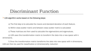 LDA algorithm works based on the following steps:
a) The first step is to calculate the means and standard deviation of each feature.
b) Within class scatter matrix and between class scatter matrix is calculated
c) These matrices are then used to calculate the eigenvectors and eigenvalues.
e) LDA uses this transformation matrix to transform the data into a new space with k
dimensions.
f) Once the transformation matrix transforms the data into new space with k dimensions,
LDA can then be used for classification or dimensionality -reduction
Discriminant Function
 