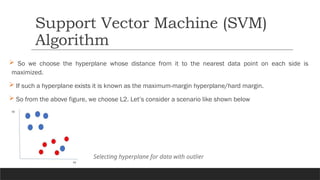  So we choose the hyperplane whose distance from it to the nearest data point on each side is
maximized.
 If such a hyperplane exists it is known as the maximum-margin hyperplane/hard margin.
 So from the above figure, we choose L2. Let’s consider a scenario like shown below
Support Vector Machine (SVM)
Algorithm
Selecting hyperplane for data with outlier
 