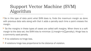 So in this type of data point what SVM does is, finds the maximum margin as done
with previous data sets along with that it adds a penalty each time a point crosses the
margin.
 So the margins in these types of cases are called soft margins. When there is a soft
margin to the data set, the SVM tries to minimize (1/margin+ (∑penalty)). Hinge loss is
∧
a commonly used penalty.
 If no violations no hinge loss.
 If violations hinge loss proportional to the distance of violation.
Support Vector Machine (SVM)
Algorithm
 