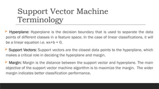  Hyperplane: Hyperplane is the decision boundary that is used to separate the data
points of different classes in a feature space. In the case of linear classifications, it will
be a linear equation i.e. wx+b = 0.
 Support Vectors: Support vectors are the closest data points to the hyperplane, which
makes a critical role in deciding the hyperplane and margin.
 Margin: Margin is the distance between the support vector and hyperplane. The main
objective of the support vector machine algorithm is to maximize the margin. The wider
margin indicates better classification performance.
Support Vector Machine
Terminology
 