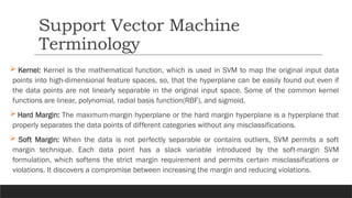  Kernel: Kernel is the mathematical function, which is used in SVM to map the original input data
points into high-dimensional feature spaces, so, that the hyperplane can be easily found out even if
the data points are not linearly separable in the original input space. Some of the common kernel
functions are linear, polynomial, radial basis function(RBF), and sigmoid.
 Hard Margin: The maximum-margin hyperplane or the hard margin hyperplane is a hyperplane that
properly separates the data points of different categories without any misclassifications.
 Soft Margin: When the data is not perfectly separable or contains outliers, SVM permits a soft
margin technique. Each data point has a slack variable introduced by the soft-margin SVM
formulation, which softens the strict margin requirement and permits certain misclassifications or
violations. It discovers a compromise between increasing the margin and reducing violations.
Support Vector Machine
Terminology
 