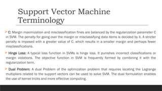  C: Margin maximization and misclassification fines are balanced by the regularization parameter C
in SVM. The penalty for going over the margin or misclassifying data items is decided by it. A stricter
penalty is imposed with a greater value of C, which results in a smaller margin and perhaps fewer
misclassifications.
 Hinge Loss: A typical loss function in SVMs is hinge loss. It punishes incorrect classifications or
margin violations. The objective function in SVM is frequently formed by combining it with the
regularization term.
 Dual Problem: A dual Problem of the optimization problem that requires locating the Lagrange
multipliers related to the support vectors can be used to solve SVM. The dual formulation enables
the use of kernel tricks and more effective computing.
Support Vector Machine
Terminology
 