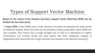 Based on the nature of the decision boundary, Support Vector Machines (SVM) can be
divided into two main parts:
 Linear SVM: Linear SVMs use a linear decision boundary to separate the data points
of different classes. When the data can be precisely linearly separated, linear SVMs are
very suitable. This means that a single straight line (in 2D) or a hyperplane (in higher
dimensions) can entirely divide the data points into their respective classes. A
hyperplane that maximizes the margin between the classes is the decision boundary.
Types of Support Vector Machine
 