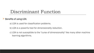  Benefits of using LDA:
a) LDA is used for classification problems.
b) LDA is a powerful tool for dimensionality reduction.
c) LDA is not susceptible to the "curse of dimensionality" like many other machine
learning algorithms.
Discriminant Function
 