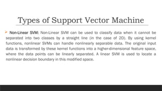 Non-Linear SVM: Non-Linear SVM can be used to classify data when it cannot be
separated into two classes by a straight line (in the case of 2D). By using kernel
functions, nonlinear SVMs can handle nonlinearly separable data. The original input
data is transformed by these kernel functions into a higher-dimensional feature space,
where the data points can be linearly separated. A linear SVM is used to locate a
nonlinear decision boundary in this modified space.
Types of Support Vector Machine
 
