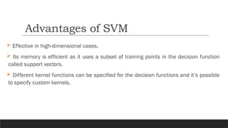  Effective in high-dimensional cases.
 Its memory is efficient as it uses a subset of training points in the decision function
called support vectors.
 Different kernel functions can be specified for the decision functions and it’s possible
to specify custom kernels.
Advantages of SVM
 