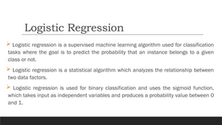  Logistic regression is a supervised machine learning algorithm used for classification
tasks where the goal is to predict the probability that an instance belongs to a given
class or not.
 Logistic regression is a statistical algorithm which analyzes the relationship between
two data factors.
 Logistic regression is used for binary classification and uses the sigmoid function,
which takes input as independent variables and produces a probability value between 0
and 1.
Logistic Regression
 