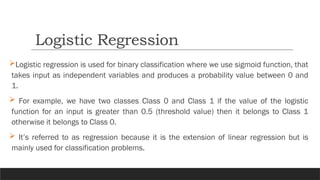 Logistic regression is used for binary classification where we use sigmoid function, that
takes input as independent variables and produces a probability value between 0 and
1.
 For example, we have two classes Class 0 and Class 1 if the value of the logistic
function for an input is greater than 0.5 (threshold value) then it belongs to Class 1
otherwise it belongs to Class 0.
 It’s referred to as regression because it is the extension of linear regression but is
mainly used for classification problems.
Logistic Regression
 