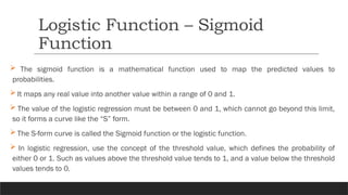  The sigmoid function is a mathematical function used to map the predicted values to
probabilities.
 It maps any real value into another value within a range of 0 and 1.
 The value of the logistic regression must be between 0 and 1, which cannot go beyond this limit,
so it forms a curve like the “S” form.
 The S-form curve is called the Sigmoid function or the logistic function.
 In logistic regression, use the concept of the threshold value, which defines the probability of
either 0 or 1. Such as values above the threshold value tends to 1, and a value below the threshold
values tends to 0.
Logistic Function – Sigmoid
Function
 