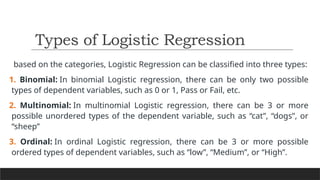 based on the categories, Logistic Regression can be classified into three types:
1. Binomial: In binomial Logistic regression, there can be only two possible
types of dependent variables, such as 0 or 1, Pass or Fail, etc.
2. Multinomial: In multinomial Logistic regression, there can be 3 or more
possible unordered types of the dependent variable, such as “cat”, “dogs”, or
“sheep”
3. Ordinal: In ordinal Logistic regression, there can be 3 or more possible
ordered types of dependent variables, such as “low”, “Medium”, or “High”.
Types of Logistic Regression
 