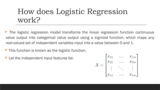  The logistic regression model transforms the linear regression function continuous
value output into categorical value output using a sigmoid function, which maps any
real-valued set of independent variables input into a value between 0 and 1.
 This function is known as the logistic function.
 Let the independent input features be:
How does Logistic Regression
work?
 