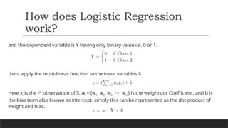 and the dependent variable is Y having only binary value i.e. 0 or 1.
then, apply the multi-linear function to the input variables X.
Here xi​is the ith
observation of X, wi ​
= [w1​
, w2​
, w3​
, ,
⋯ wm​
] is the weights or Coefficient, and b is
the bias term also known as intercept. simply this can be represented as the dot product of
weight and bias.
How does Logistic Regression
work?
 
